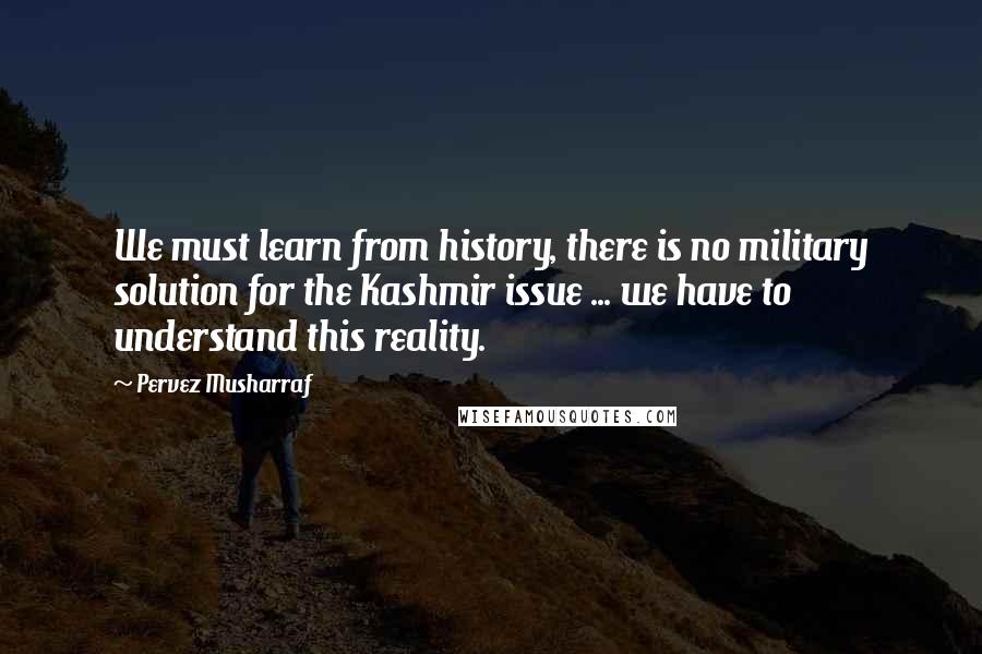 Pervez Musharraf quotes: We must learn from history, there is no military solution for the Kashmir issue ... we have to understand this reality.