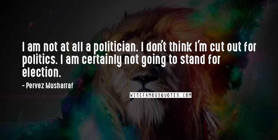 Pervez Musharraf quotes: I am not at all a politician. I don't think I'm cut out for politics. I am certainly not going to stand for election.