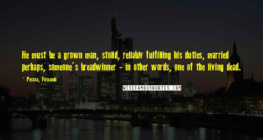 Pessoa, Fernando quotes: He must be a grown man, stolid, reliably fulfilling his duties, married perhaps, someone's breadwinner - in other words, one of the living dead.