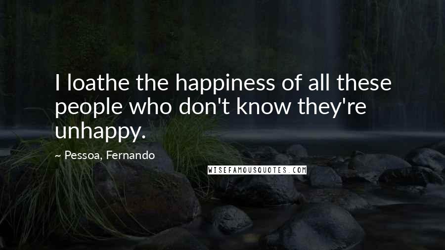 Pessoa, Fernando quotes: I loathe the happiness of all these people who don't know they're unhappy.