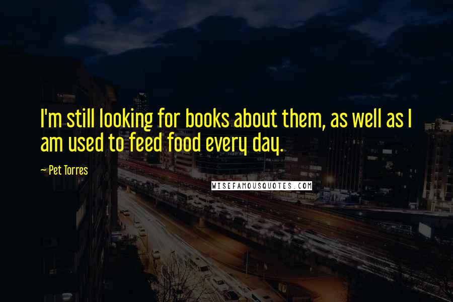 Pet Torres quotes: I'm still looking for books about them, as well as I am used to feed food every day.