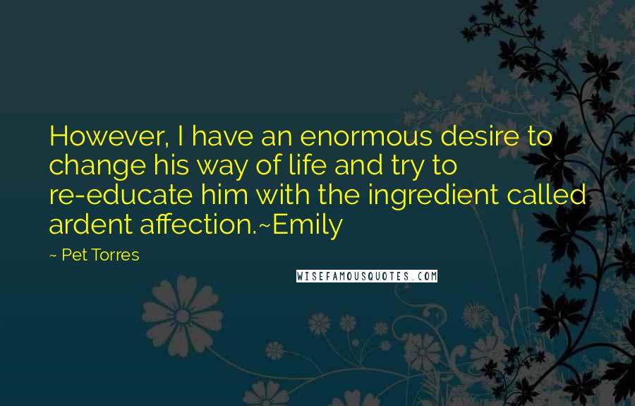 Pet Torres quotes: However, I have an enormous desire to change his way of life and try to re-educate him with the ingredient called ardent affection.~Emily