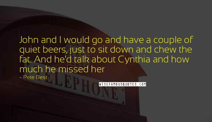 Pete Best quotes: John and I would go and have a couple of quiet beers, just to sit down and chew the fat. And he'd talk about Cynthia and how much he missed