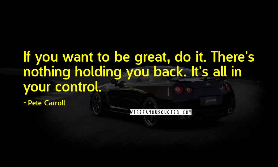 Pete Carroll quotes: If you want to be great, do it. There's nothing holding you back. It's all in your control.