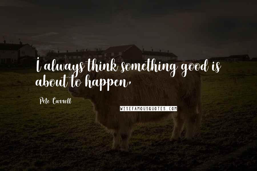 Pete Carroll quotes: I always think something good is about to happen,
