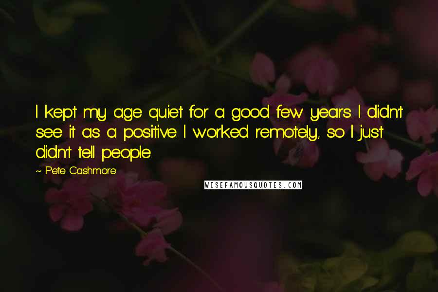 Pete Cashmore quotes: I kept my age quiet for a good few years. I didn't see it as a positive. I worked remotely, so I just didn't tell people. Pete Cashmore quotes: I kept my age quiet for a good few years. I didn't see it as a positive. I worked remotely, so I just didn't tell people.