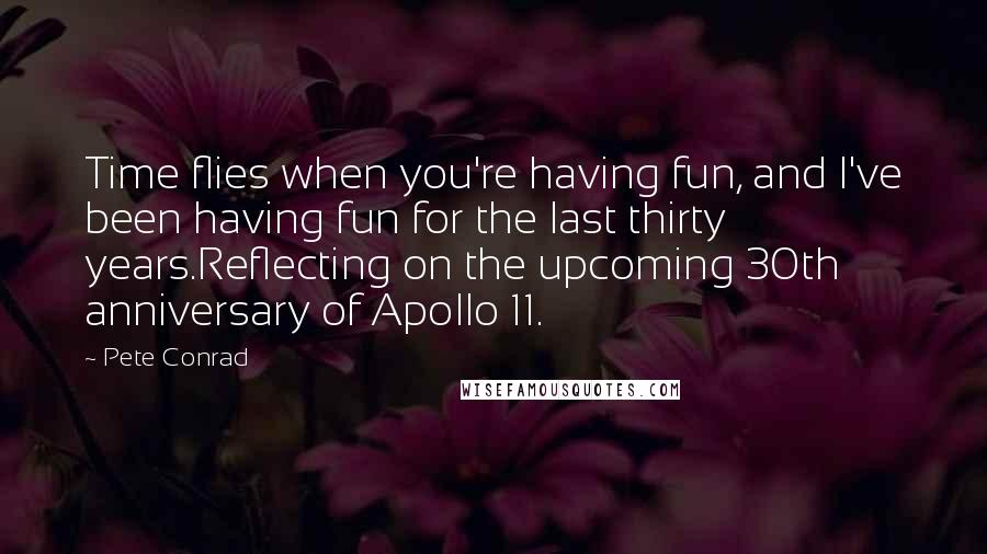 Pete Conrad quotes: Time flies when you're having fun, and I've been having fun for the last thirty years.Reflecting on the upcoming 30th anniversary of Apollo 11. Pete Conrad quotes: Time flies when you're having fun, and I've been having fun for the last thirty years.Reflecting on the upcoming 30th anniversary of Apollo 11.