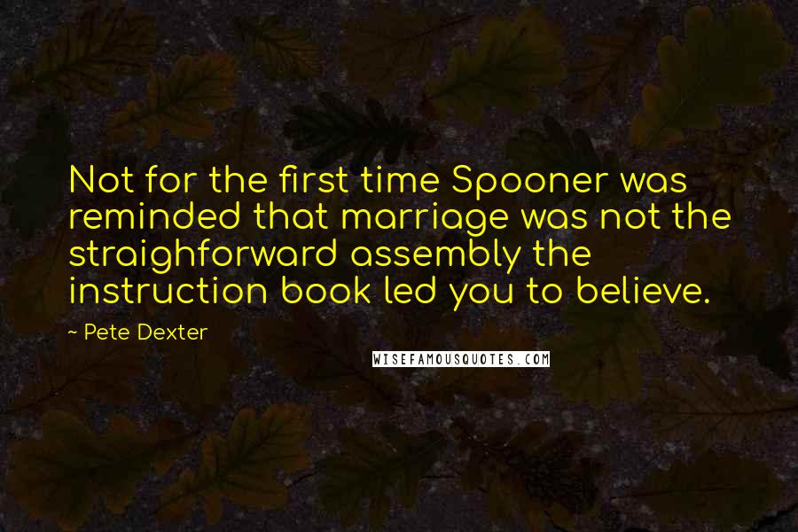 Pete Dexter quotes: Not for the first time Spooner was reminded that marriage was not the straighforward assembly the instruction book led you to believe. Pete Dexter quotes: Not for the first time Spooner was reminded that marriage was not the straighforward assembly the instruction book led you to believe.