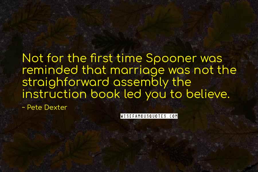 Pete Dexter quotes: Not for the first time Spooner was reminded that marriage was not the straighforward assembly the instruction book led you to believe.