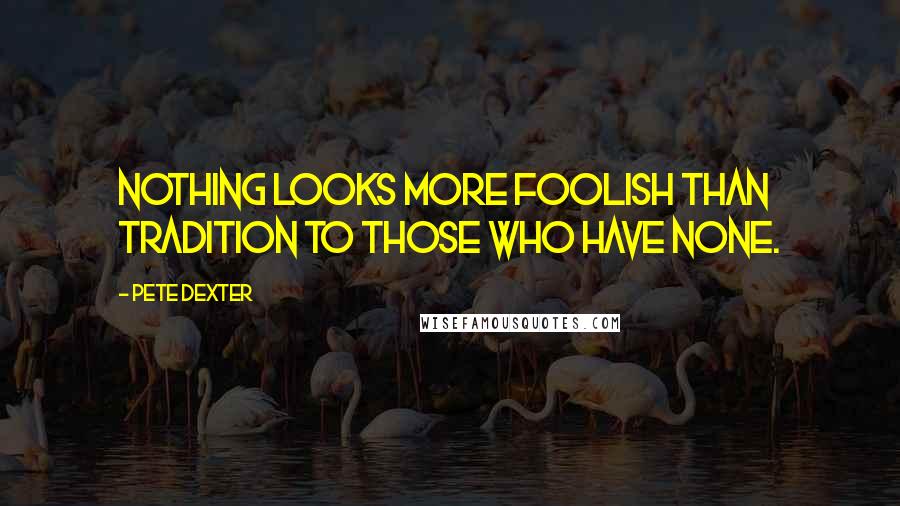 Pete Dexter quotes: Nothing looks more foolish than tradition to those who have none.