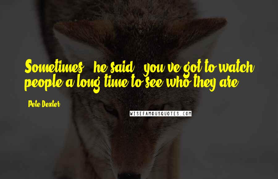 Pete Dexter quotes: Sometimes," he said, "you've got to watch people a long time to see who they are.