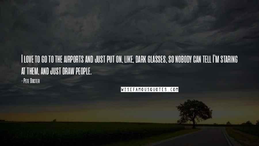 Pete Docter quotes: I love to go to the airports and just put on, like, dark glasses, so nobody can tell I'm staring at them, and just draw people.