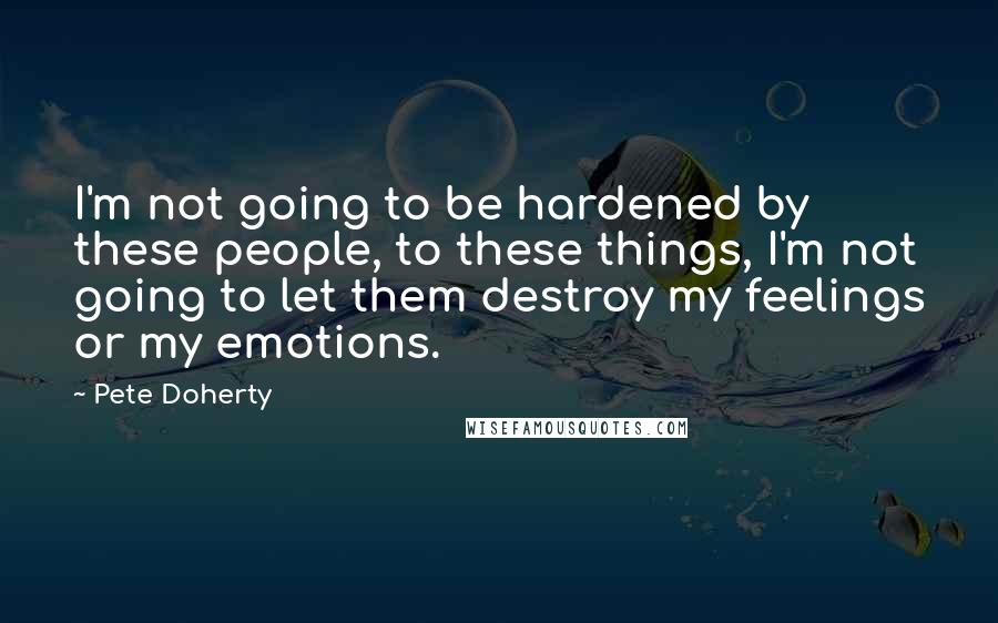 Pete Doherty quotes: I'm not going to be hardened by these people, to these things, I'm not going to let them destroy my feelings or my emotions.