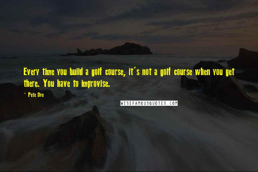 Pete Dye quotes: Every time you build a golf course, it's not a golf course when you get there. You have to improvise.