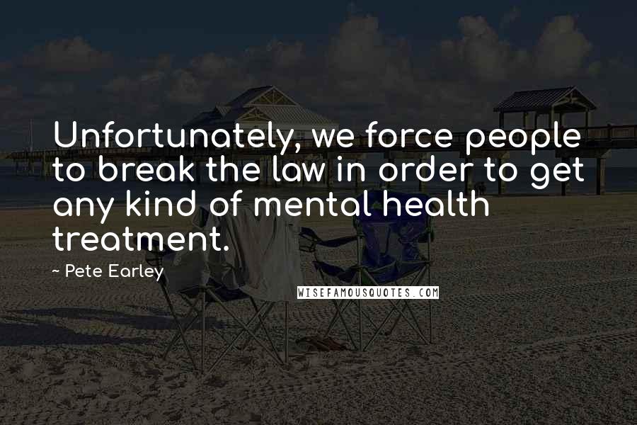 Pete Earley quotes: Unfortunately, we force people to break the law in order to get any kind of mental health treatment.