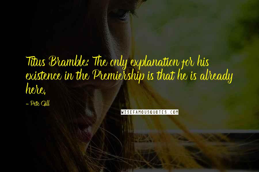 Pete Gill quotes: Titus Bramble: The only explanation for his existence in the Premiership is that he is already here. Pete Gill quotes: Titus Bramble: The only explanation for his existence in the Premiership is that he is already here.