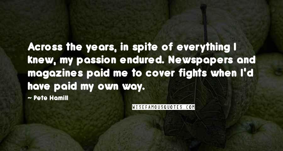 Pete Hamill quotes: Across the years, in spite of everything I knew, my passion endured. Newspapers and magazines paid me to cover fights when I'd have paid my own way.