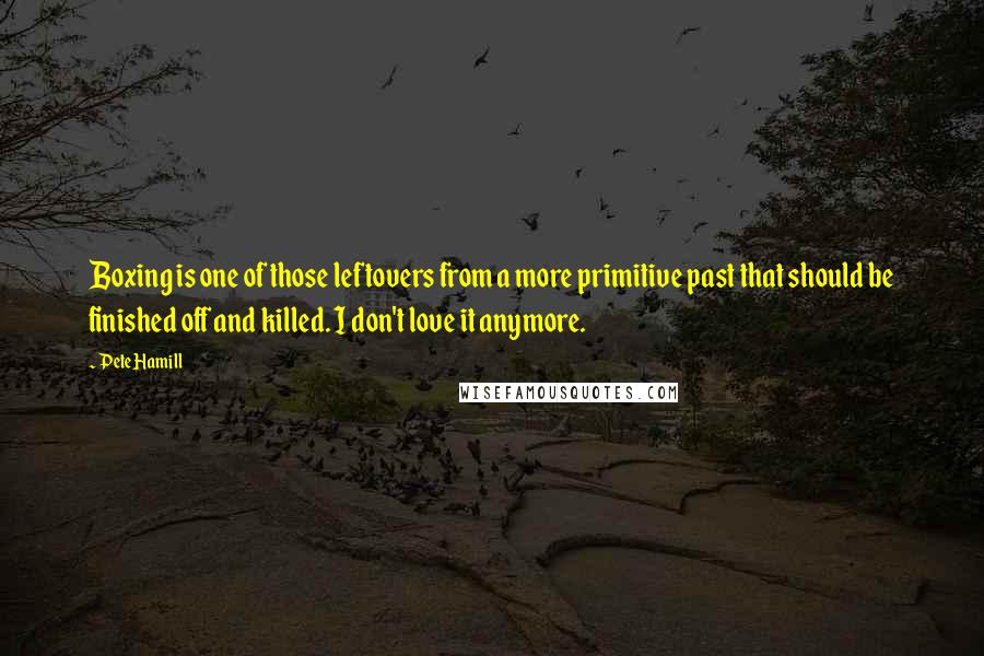 Pete Hamill quotes: Boxing is one of those leftovers from a more primitive past that should be finished off and killed. I don't love it anymore.