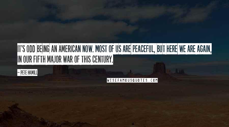 Pete Hamill quotes: It's odd being an American now. Most of us are peaceful, but here we are again, in our fifth major war of this century. Pete Hamill quotes: It's odd being an American now. Most of us are peaceful, but here we are again, in our fifth major war of this century.