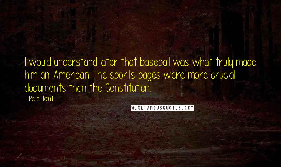 Pete Hamill quotes: I would understand later that baseball was what truly made him an American: the sports pages were more crucial documents than the Constitution.