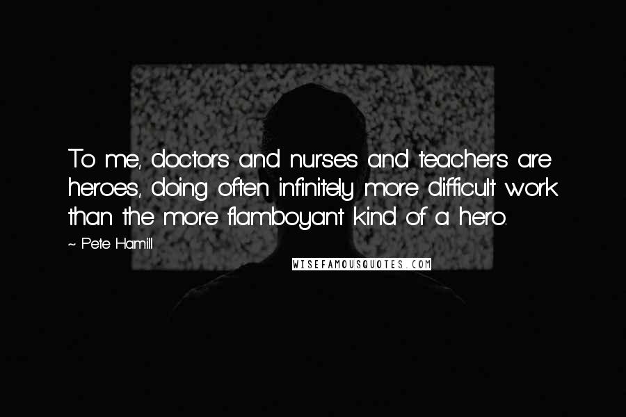 Pete Hamill quotes: To me, doctors and nurses and teachers are heroes, doing often infinitely more difficult work than the more flamboyant kind of a hero.