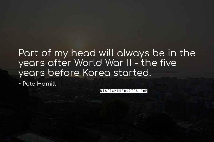 Pete Hamill quotes: Part of my head will always be in the years after World War II - the five years before Korea started.