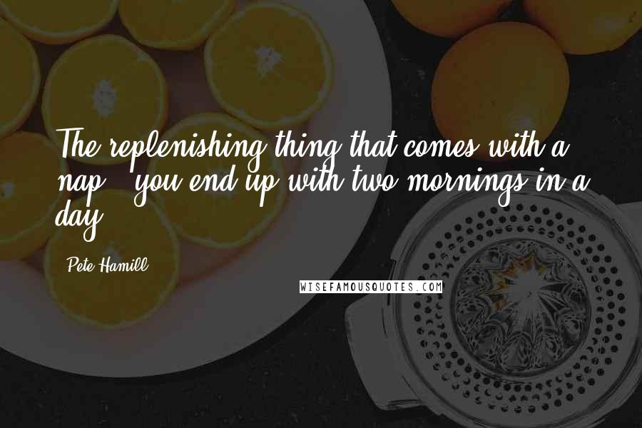 Pete Hamill quotes: The replenishing thing that comes with a nap - you end up with two mornings in a day.