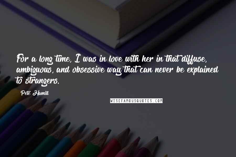 Pete Hamill quotes: For a long time, I was in love with her in that diffuse, ambiguous, and obsessive way that can never be explained to strangers. Pete Hamill quotes: For a long time, I was in love with her in that diffuse, ambiguous, and obsessive way that can never be explained to strangers.