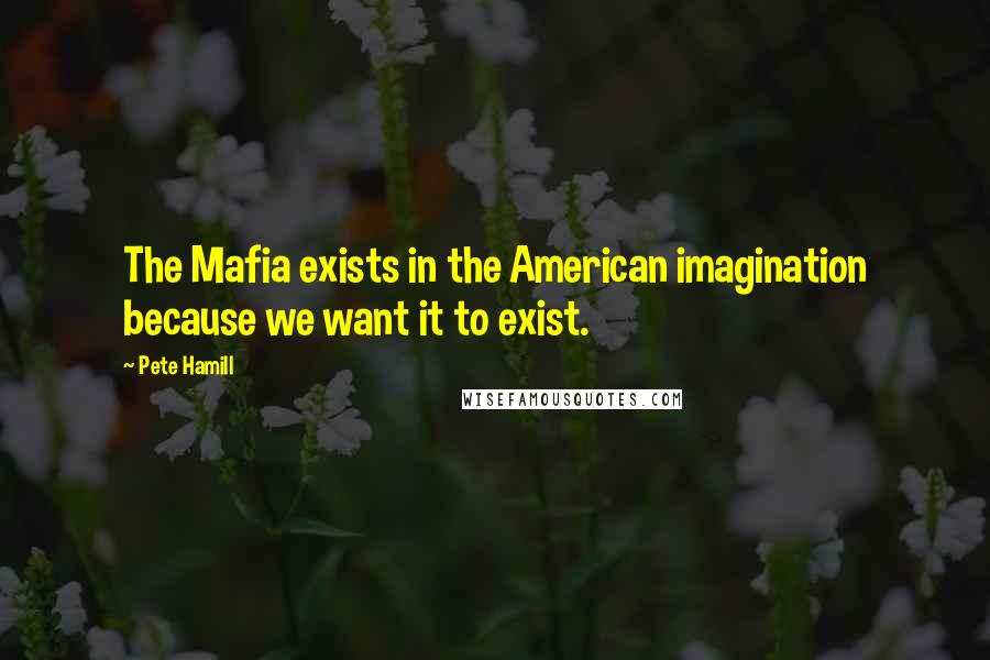 Pete Hamill quotes: The Mafia exists in the American imagination because we want it to exist.