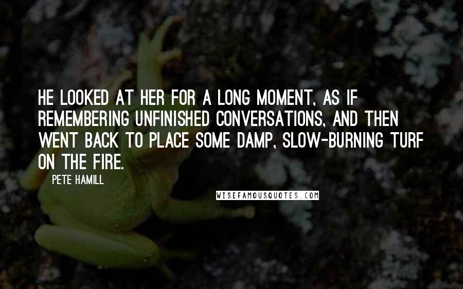 Pete Hamill quotes: He looked at her for a long moment, as if remembering unfinished conversations, and then went back to place some damp, slow-burning turf on the fire. Pete Hamill quotes: He looked at her for a long moment, as if remembering unfinished conversations, and then went back to place some damp, slow-burning turf on the fire.
