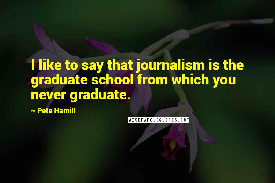 Pete Hamill quotes: I like to say that journalism is the graduate school from which you never graduate.