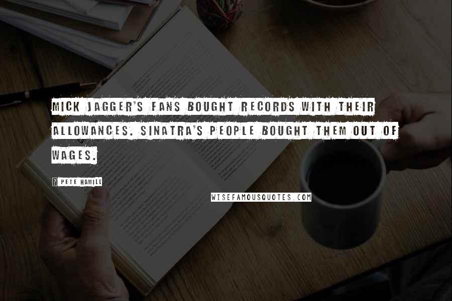 Pete Hamill quotes: Mick Jagger's fans bought records with their allowances. Sinatra's people bought them out of wages.