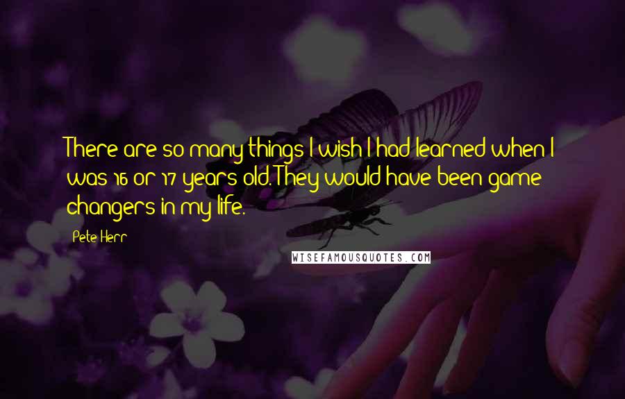 Pete Herr quotes: There are so many things I wish I had learned when I was 16 or 17 years old. They would have been game changers in my life. Pete Herr quotes: There are so many things I wish I had learned when I was 16 or 17 years old. They would have been game changers in my life.