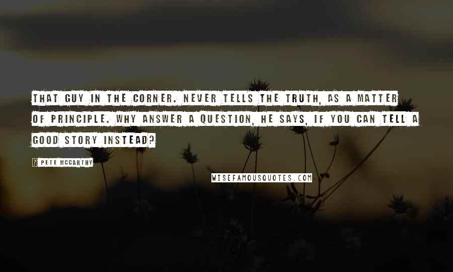 Pete McCarthy quotes: That guy in the corner. Never tells the truth, as a matter of principle. Why answer a question, he says, if you can tell a good story instead?