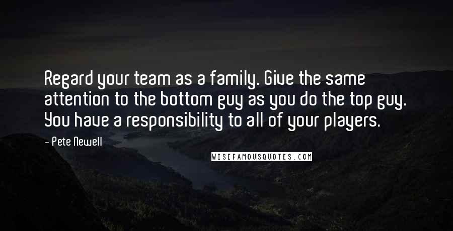Pete Newell quotes: Regard your team as a family. Give the same attention to the bottom guy as you do the top guy. You have a responsibility to all of your players.