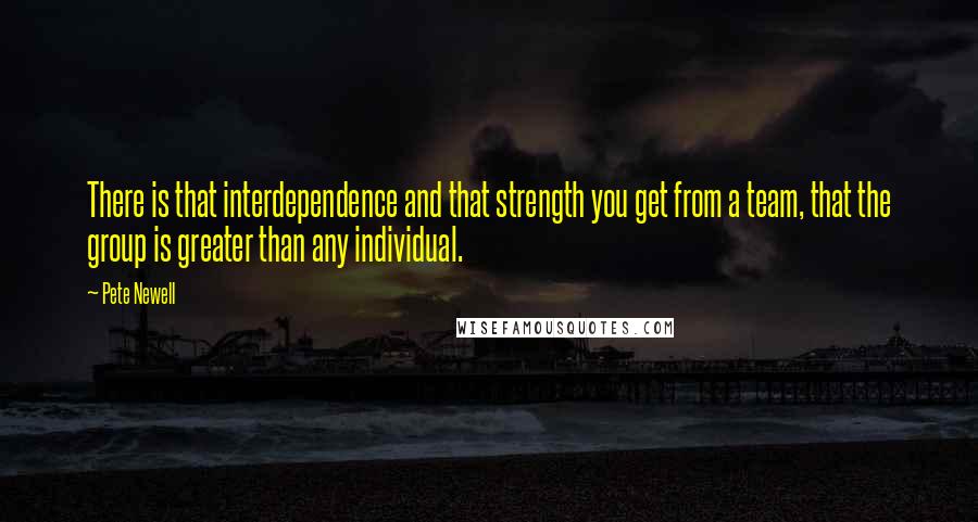 Pete Newell quotes: There is that interdependence and that strength you get from a team, that the group is greater than any individual.