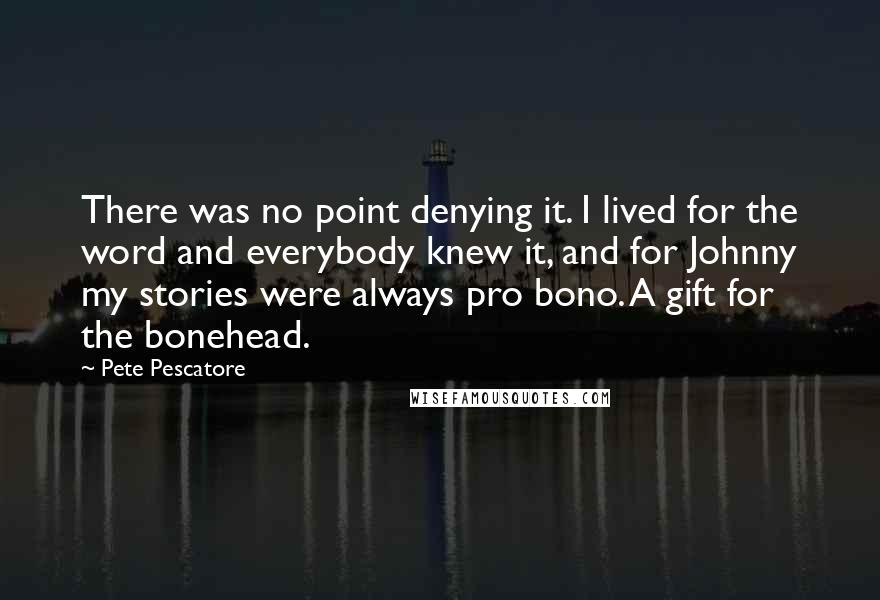 Pete Pescatore quotes: There was no point denying it. I lived for the word and everybody knew it, and for Johnny my stories were always pro bono. A gift for the bonehead.