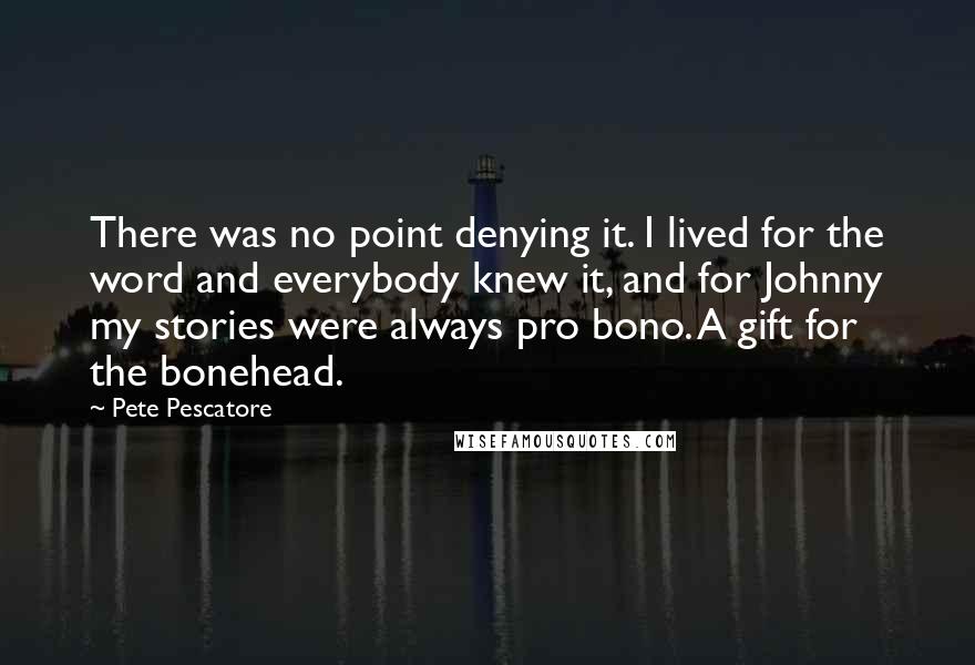 Pete Pescatore quotes: There was no point denying it. I lived for the word and everybody knew it, and for Johnny my stories were always pro bono. A gift for the bonehead. Pete Pescatore quotes: There was no point denying it. I lived for the word and everybody knew it, and for Johnny my stories were always pro bono. A gift for the bonehead.