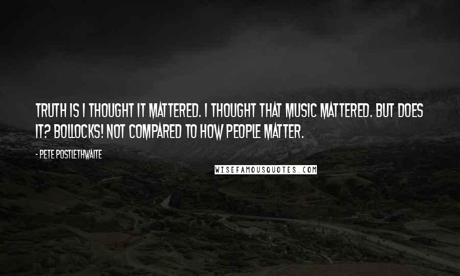 Pete Postlethwaite quotes: Truth is I thought it mattered. I thought that music mattered. But does it? Bollocks! Not compared to how people matter.