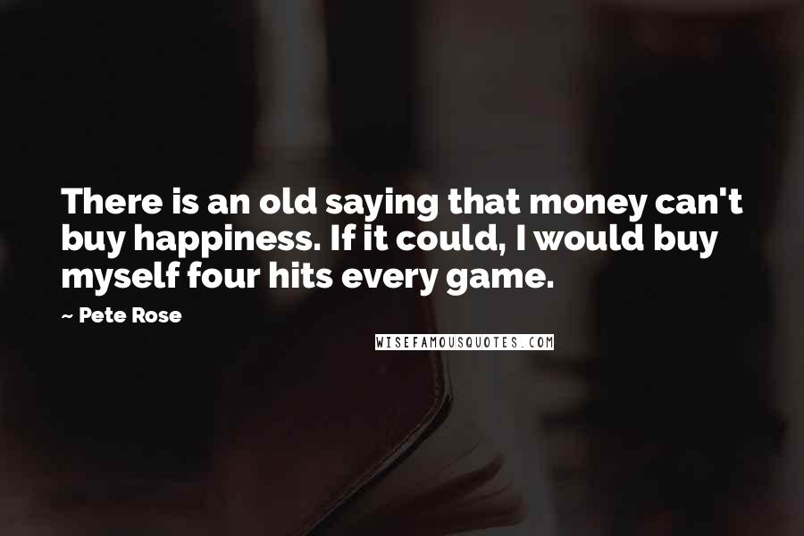Pete Rose quotes: There is an old saying that money can't buy happiness. If it could, I would buy myself four hits every game. Pete Rose quotes: There is an old saying that money can't buy happiness. If it could, I would buy myself four hits every game.