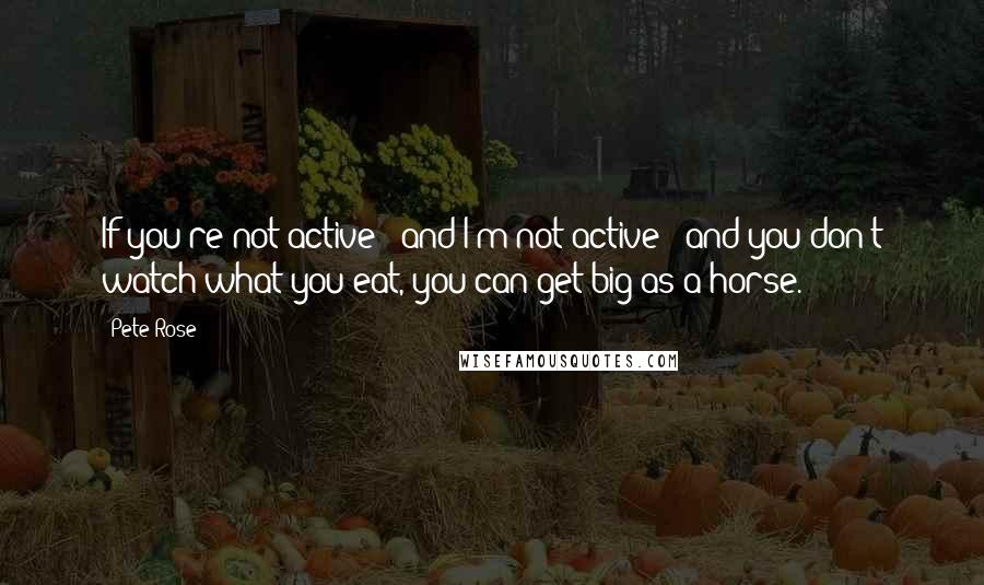 Pete Rose quotes: If you're not active - and I'm not active - and you don't watch what you eat, you can get big as a horse.