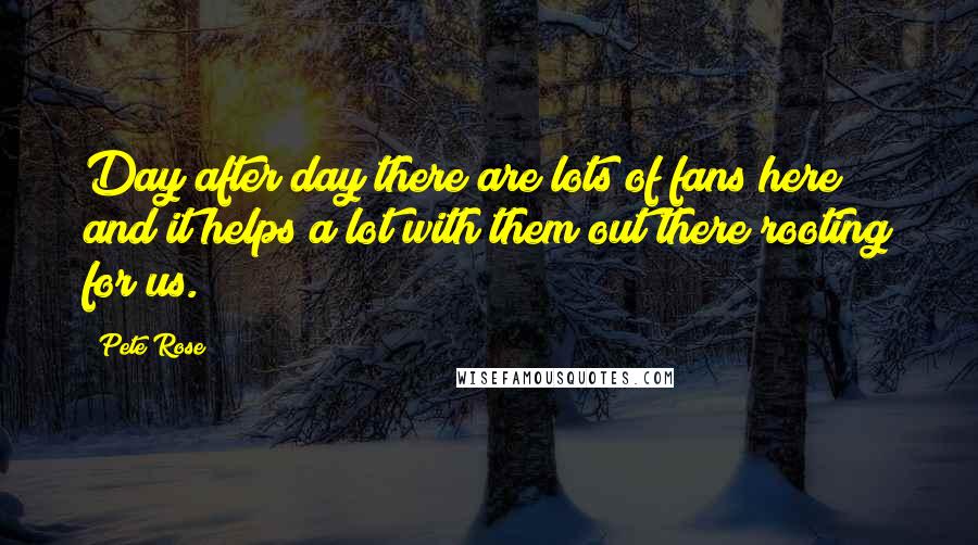 Pete Rose quotes: Day after day there are lots of fans here and it helps a lot with them out there rooting for us.