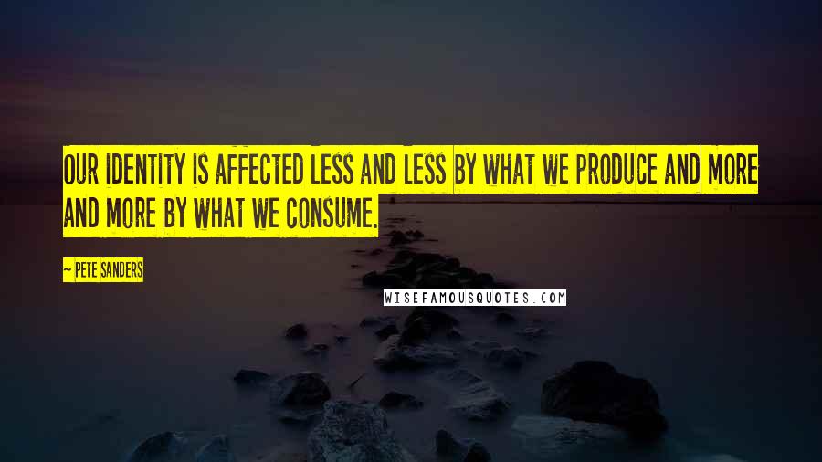 Pete Sanders quotes: Our identity is affected less and less by what we produce and more and more by what we consume.