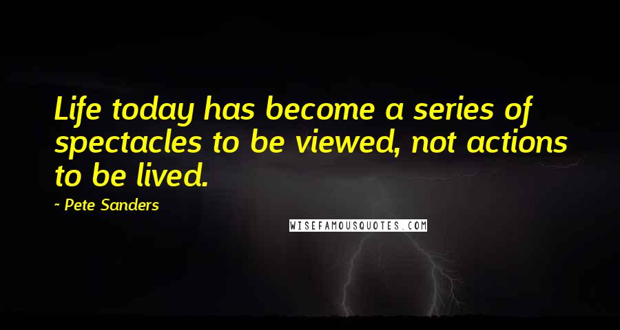 Pete Sanders quotes: Life today has become a series of spectacles to be viewed, not actions to be lived.