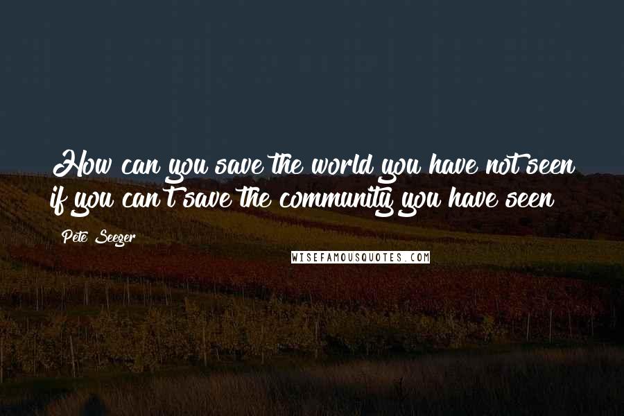 Pete Seeger quotes: How can you save the world you have not seen if you can't save the community you have seen?