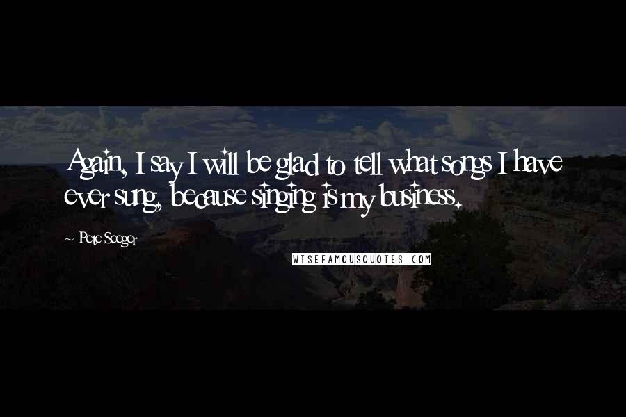 Pete Seeger quotes: Again, I say I will be glad to tell what songs I have ever sung, because singing is my business.