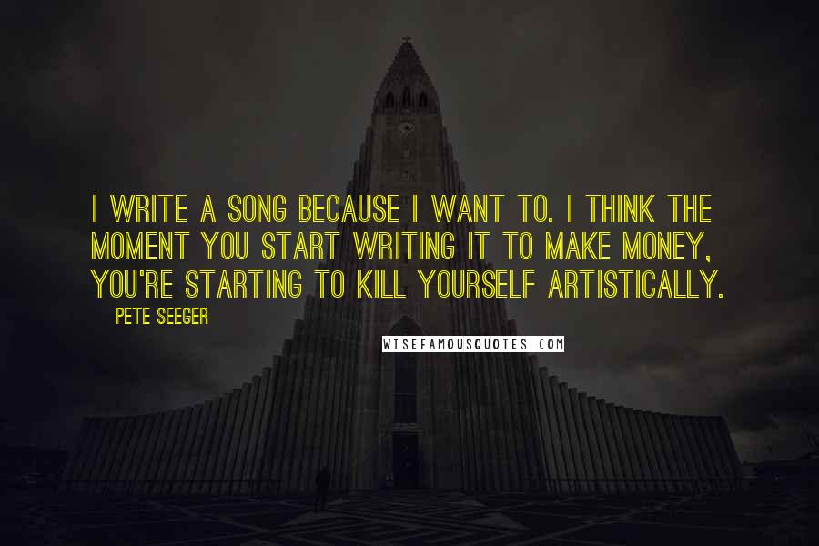 Pete Seeger quotes: I write a song because I want to. I think the moment you start writing it to make money, you're starting to kill yourself artistically.