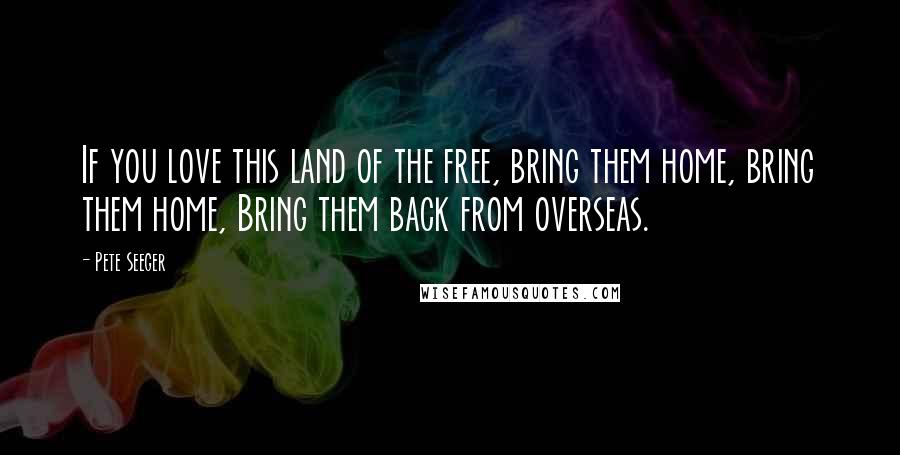 Pete Seeger quotes: If you love this land of the free, bring them home, bring them home, Bring them back from overseas.