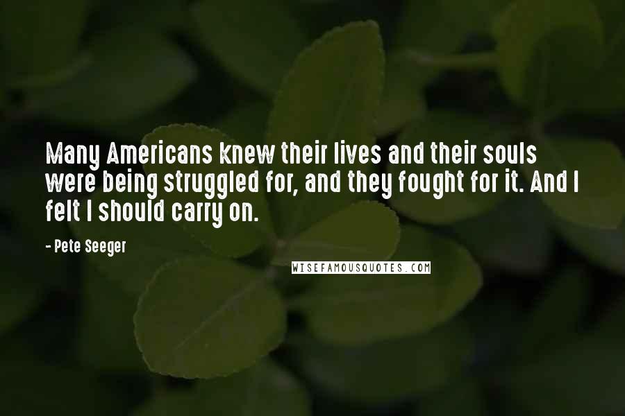 Pete Seeger quotes: Many Americans knew their lives and their souls were being struggled for, and they fought for it. And I felt I should carry on.