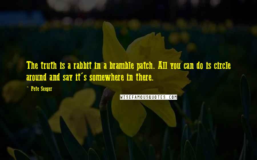 Pete Seeger quotes: The truth is a rabbit in a bramble patch. All you can do is circle around and say it's somewhere in there.